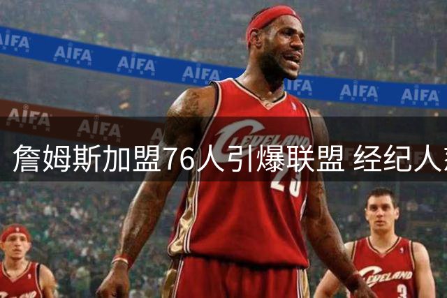 詹姆斯加盟76人引爆联盟 经纪人怒斥热火假消息
