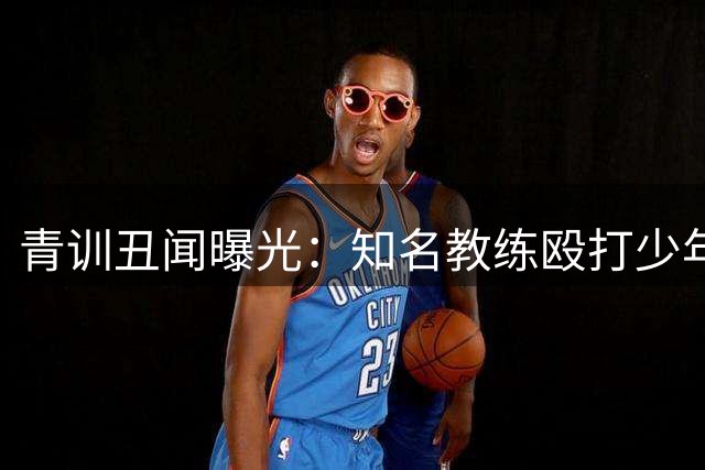 青训丑闻曝光：知名教练殴打少年球员引发社会热议
